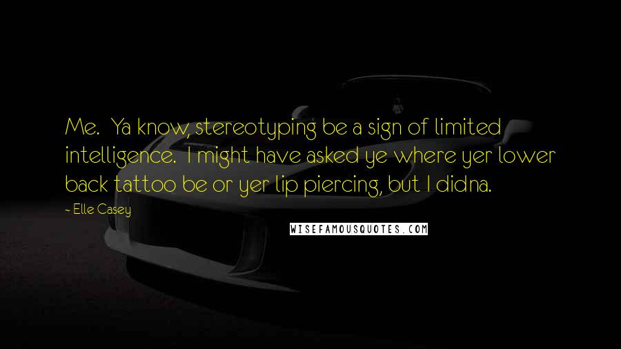 Elle Casey Quotes: Me.  Ya know, stereotyping be a sign of limited intelligence.  I might have asked ye where yer lower back tattoo be or yer lip piercing, but I didna.