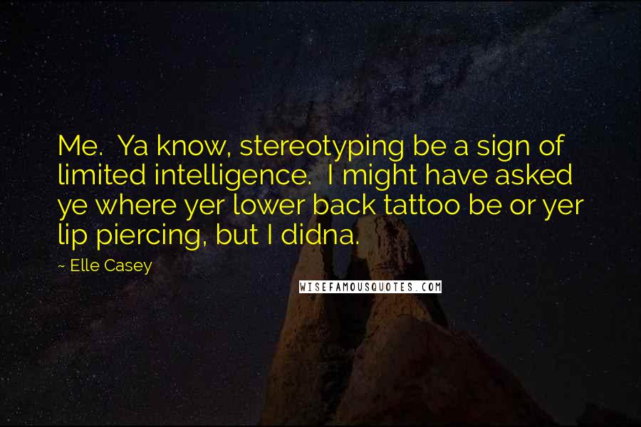 Elle Casey Quotes: Me. Ya know, stereotyping be a sign of limited intelligence. I might have asked ye where yer lower back tattoo be or yer lip piercing, but I didna.