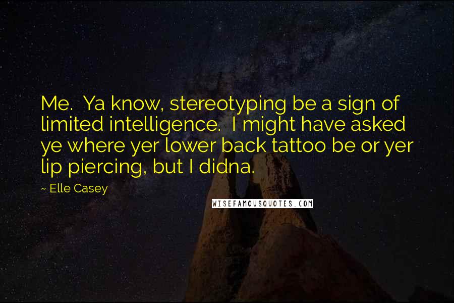 Elle Casey Quotes: Me.  Ya know, stereotyping be a sign of limited intelligence.  I might have asked ye where yer lower back tattoo be or yer lip piercing, but I didna.