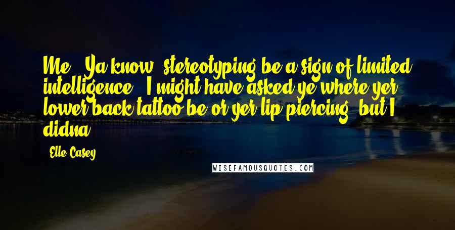 Elle Casey Quotes: Me.  Ya know, stereotyping be a sign of limited intelligence.  I might have asked ye where yer lower back tattoo be or yer lip piercing, but I didna.