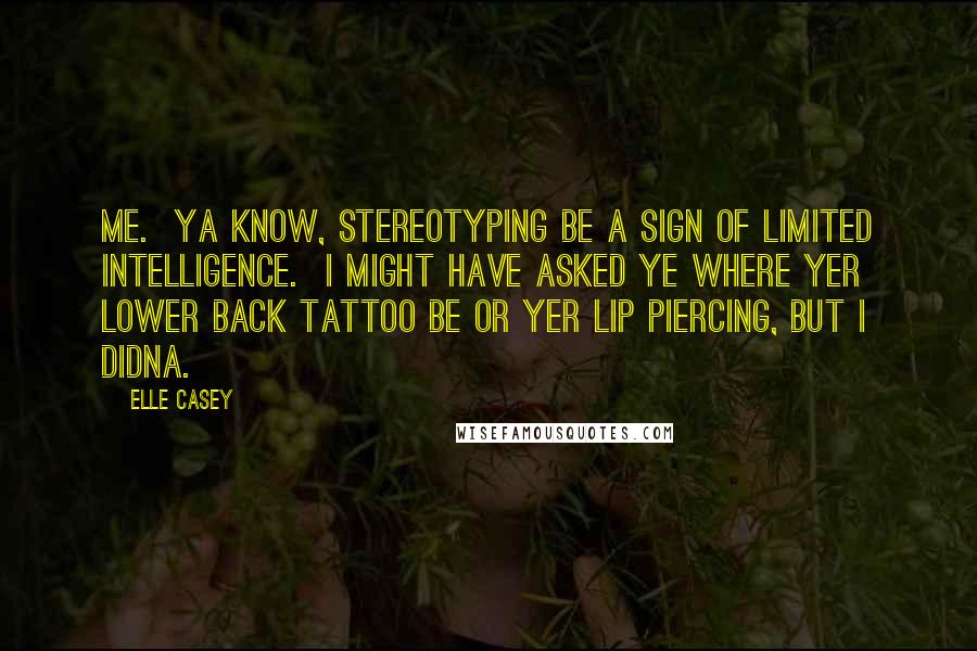 Elle Casey Quotes: Me.  Ya know, stereotyping be a sign of limited intelligence.  I might have asked ye where yer lower back tattoo be or yer lip piercing, but I didna.