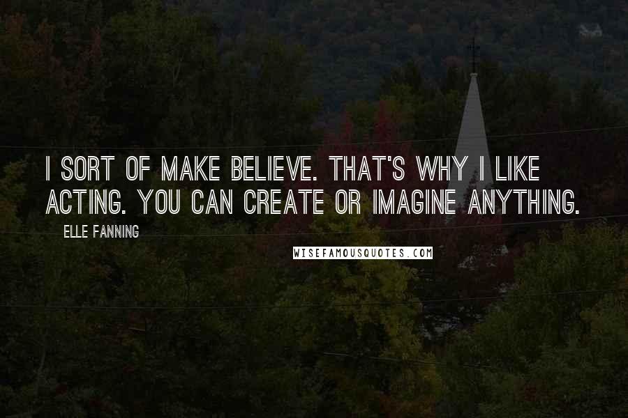 Elle Fanning Quotes: I sort of make believe. That's why I like acting. You can create or imagine anything.