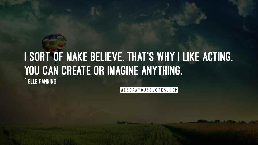 Elle Fanning Quotes: I sort of make believe. That's why I like acting. You can create or imagine anything.