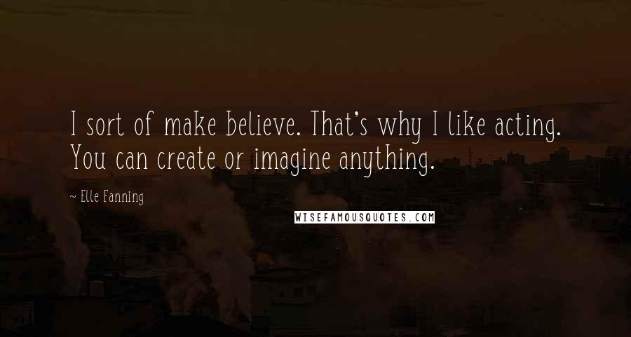 Elle Fanning Quotes: I sort of make believe. That's why I like acting. You can create or imagine anything.