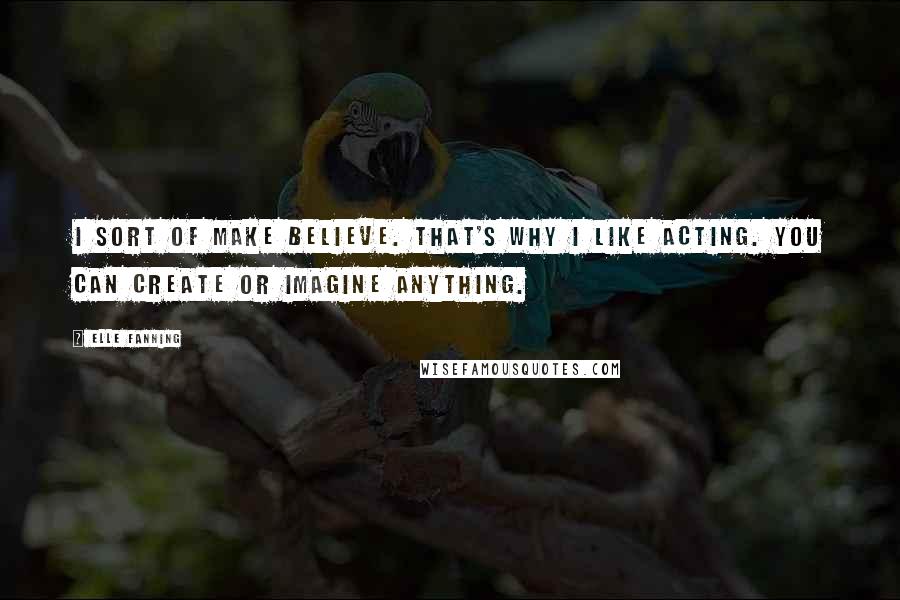 Elle Fanning Quotes: I sort of make believe. That's why I like acting. You can create or imagine anything.