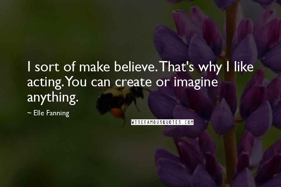 Elle Fanning Quotes: I sort of make believe. That's why I like acting. You can create or imagine anything.