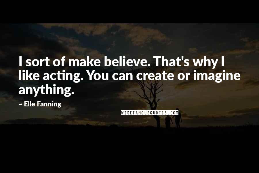 Elle Fanning Quotes: I sort of make believe. That's why I like acting. You can create or imagine anything.