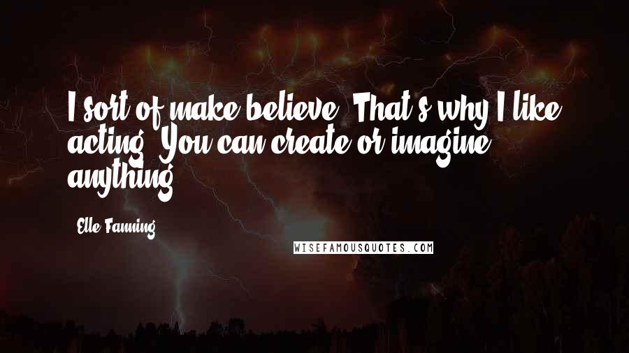 Elle Fanning Quotes: I sort of make believe. That's why I like acting. You can create or imagine anything.