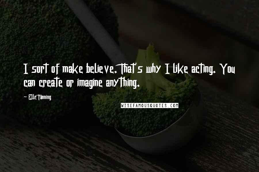 Elle Fanning Quotes: I sort of make believe. That's why I like acting. You can create or imagine anything.