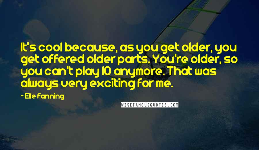 Elle Fanning Quotes: It's cool because, as you get older, you get offered older parts. You're older, so you can't play 10 anymore. That was always very exciting for me.