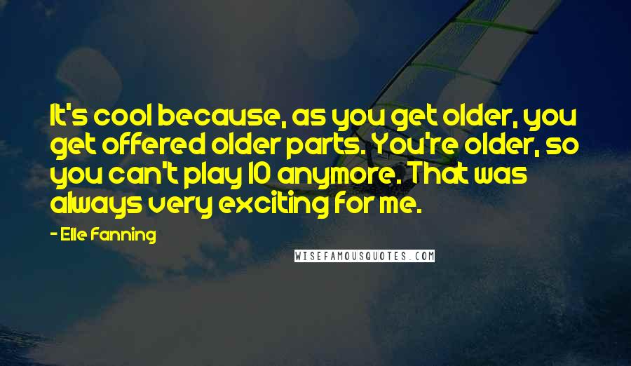 Elle Fanning Quotes: It's cool because, as you get older, you get offered older parts. You're older, so you can't play 10 anymore. That was always very exciting for me.