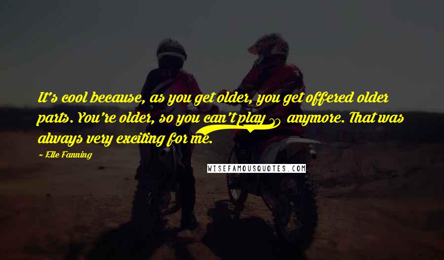 Elle Fanning Quotes: It's cool because, as you get older, you get offered older parts. You're older, so you can't play 10 anymore. That was always very exciting for me.