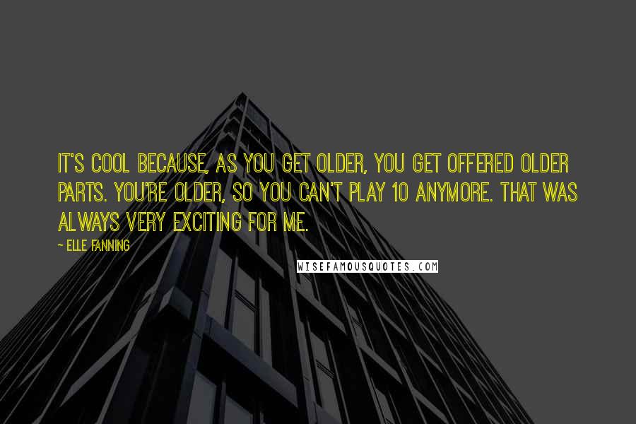 Elle Fanning Quotes: It's cool because, as you get older, you get offered older parts. You're older, so you can't play 10 anymore. That was always very exciting for me.
