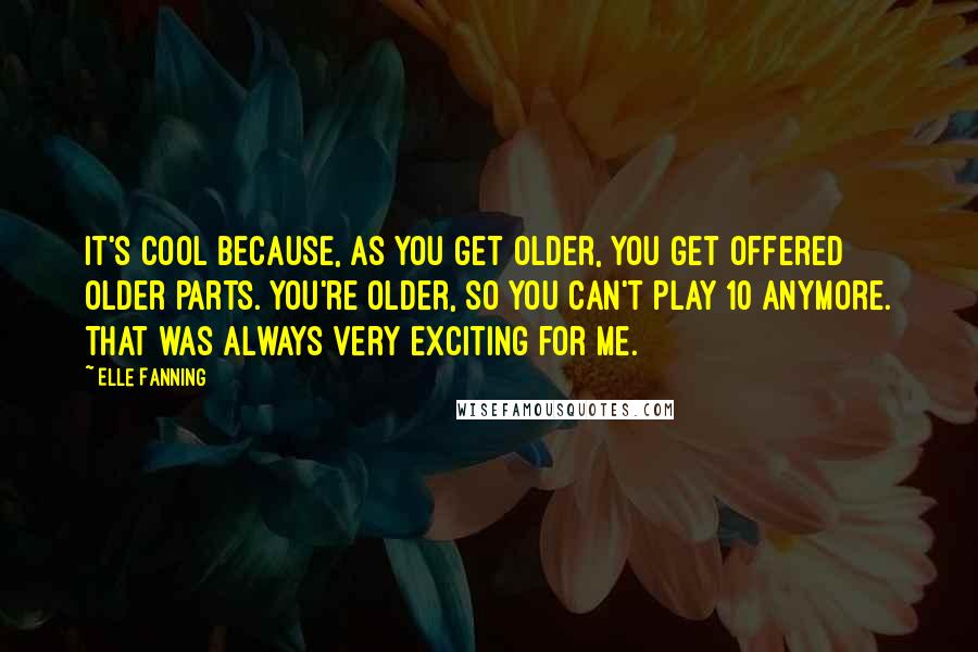 Elle Fanning Quotes: It's cool because, as you get older, you get offered older parts. You're older, so you can't play 10 anymore. That was always very exciting for me.