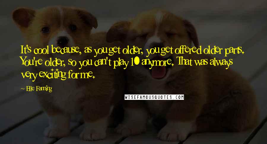 Elle Fanning Quotes: It's cool because, as you get older, you get offered older parts. You're older, so you can't play 10 anymore. That was always very exciting for me.