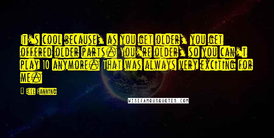 Elle Fanning Quotes: It's cool because, as you get older, you get offered older parts. You're older, so you can't play 10 anymore. That was always very exciting for me.