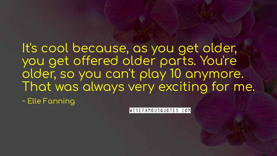 Elle Fanning Quotes: It's cool because, as you get older, you get offered older parts. You're older, so you can't play 10 anymore. That was always very exciting for me.