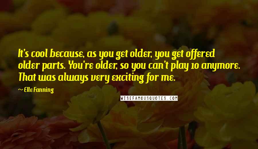 Elle Fanning Quotes: It's cool because, as you get older, you get offered older parts. You're older, so you can't play 10 anymore. That was always very exciting for me.