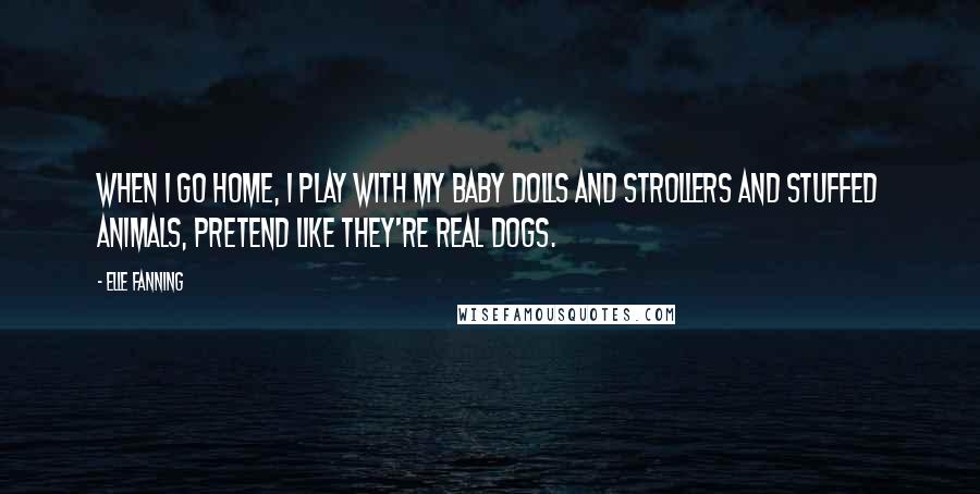 Elle Fanning Quotes: When I go home, I play with my baby dolls and strollers and stuffed animals, pretend like they're real dogs.