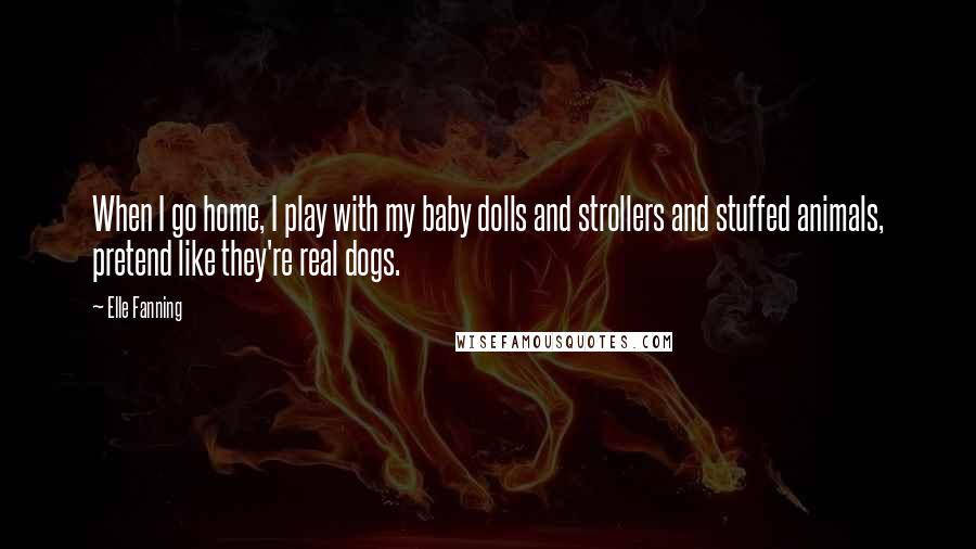 Elle Fanning Quotes: When I go home, I play with my baby dolls and strollers and stuffed animals, pretend like they're real dogs.