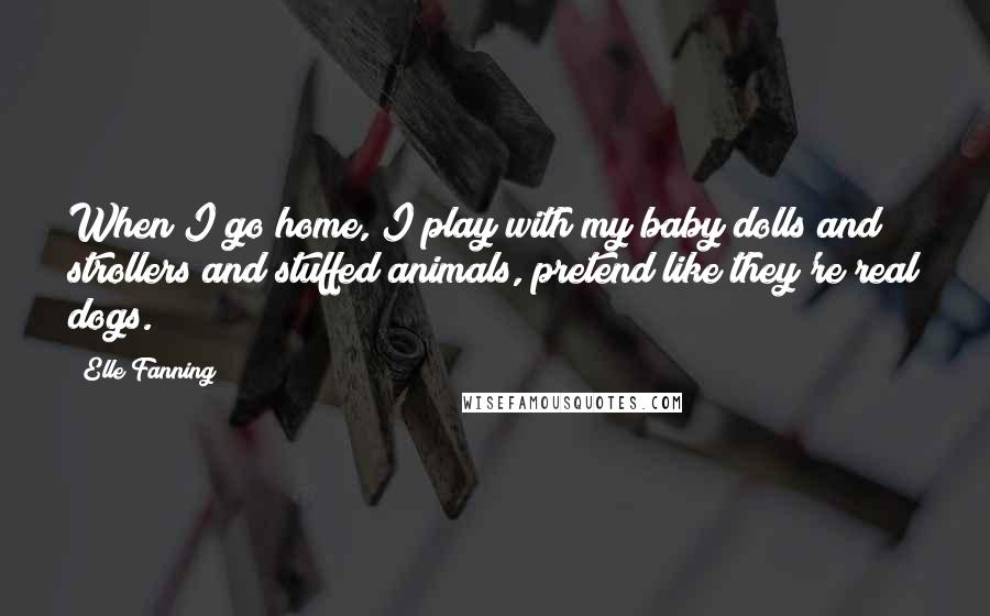 Elle Fanning Quotes: When I go home, I play with my baby dolls and strollers and stuffed animals, pretend like they're real dogs.