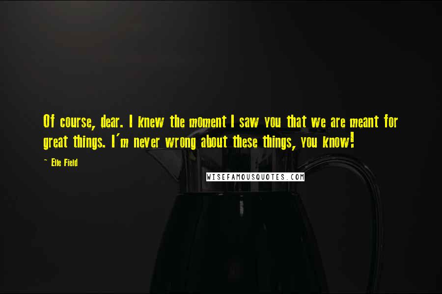 Elle Field Quotes: Of course, dear. I knew the moment I saw you that we are meant for great things. I'm never wrong about these things, you know!