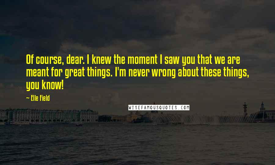 Elle Field Quotes: Of course, dear. I knew the moment I saw you that we are meant for great things. I'm never wrong about these things, you know!