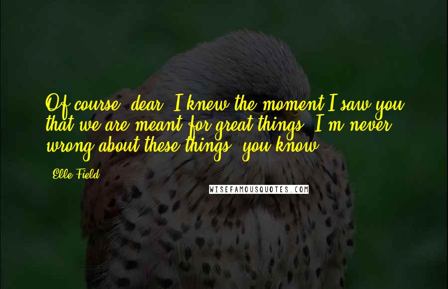 Elle Field Quotes: Of course, dear. I knew the moment I saw you that we are meant for great things. I'm never wrong about these things, you know!