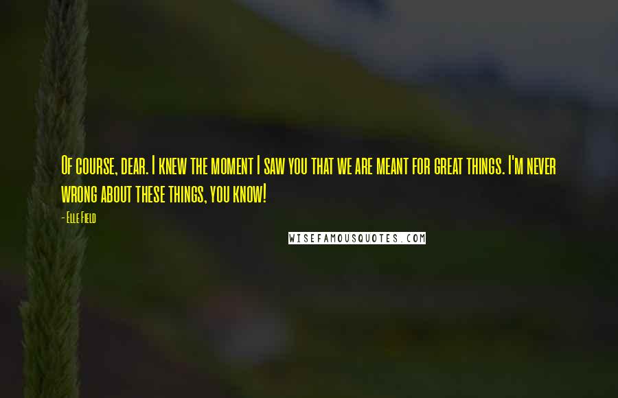 Elle Field Quotes: Of course, dear. I knew the moment I saw you that we are meant for great things. I'm never wrong about these things, you know!