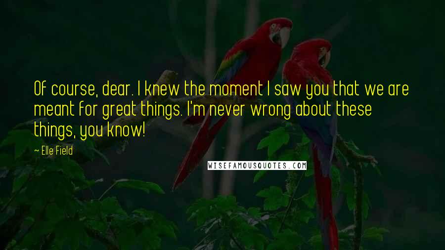 Elle Field Quotes: Of course, dear. I knew the moment I saw you that we are meant for great things. I'm never wrong about these things, you know!