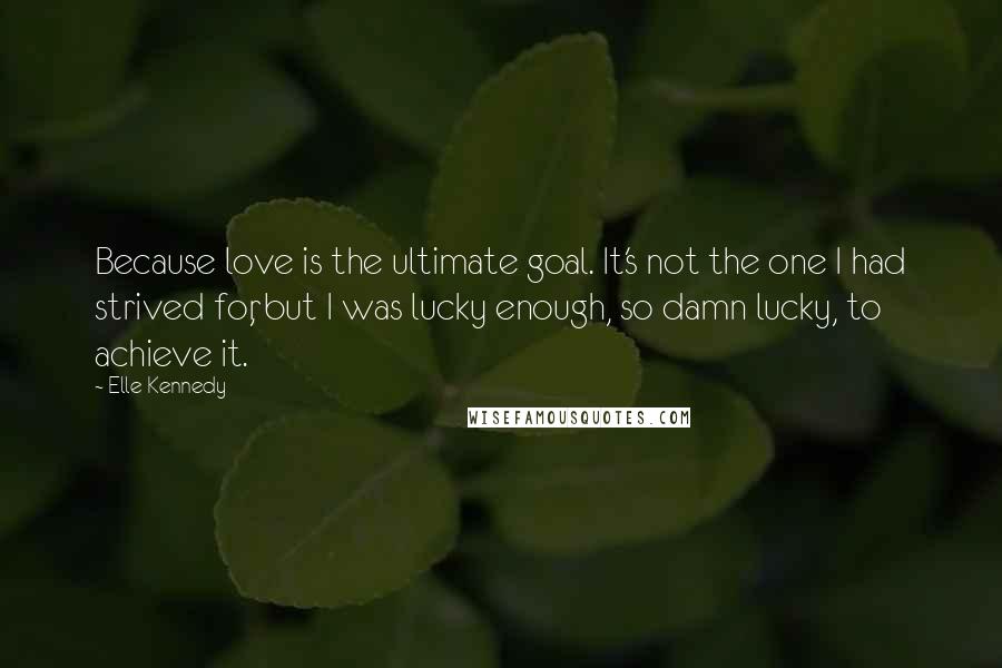 Elle Kennedy Quotes: Because love is the ultimate goal. It's not the one I had strived for, but I was lucky enough, so damn lucky, to achieve it.