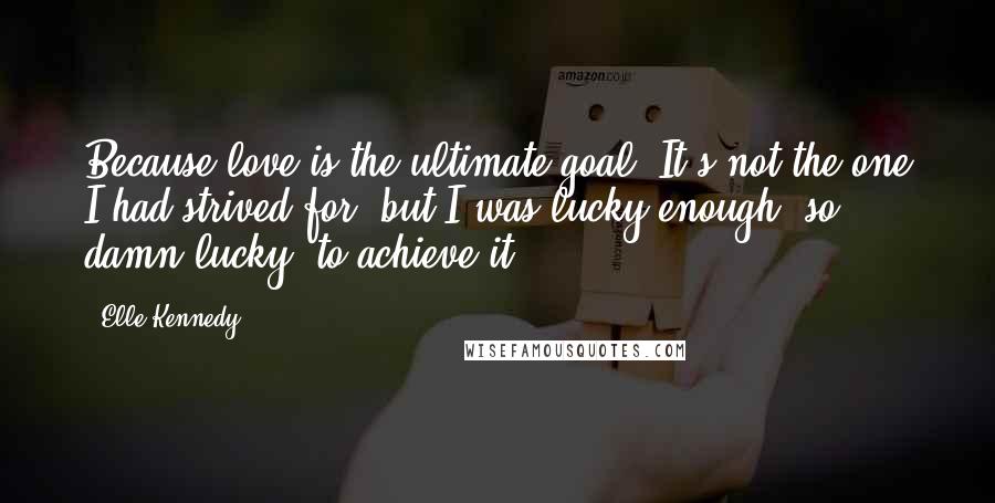 Elle Kennedy Quotes: Because love is the ultimate goal. It's not the one I had strived for, but I was lucky enough, so damn lucky, to achieve it.