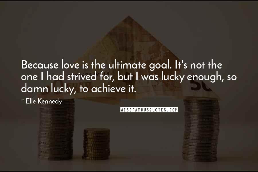 Elle Kennedy Quotes: Because love is the ultimate goal. It's not the one I had strived for, but I was lucky enough, so damn lucky, to achieve it.