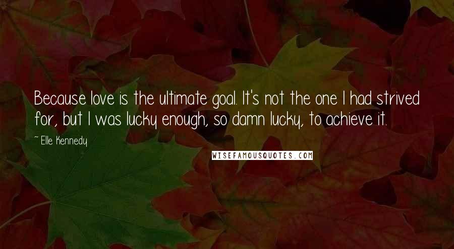 Elle Kennedy Quotes: Because love is the ultimate goal. It's not the one I had strived for, but I was lucky enough, so damn lucky, to achieve it.