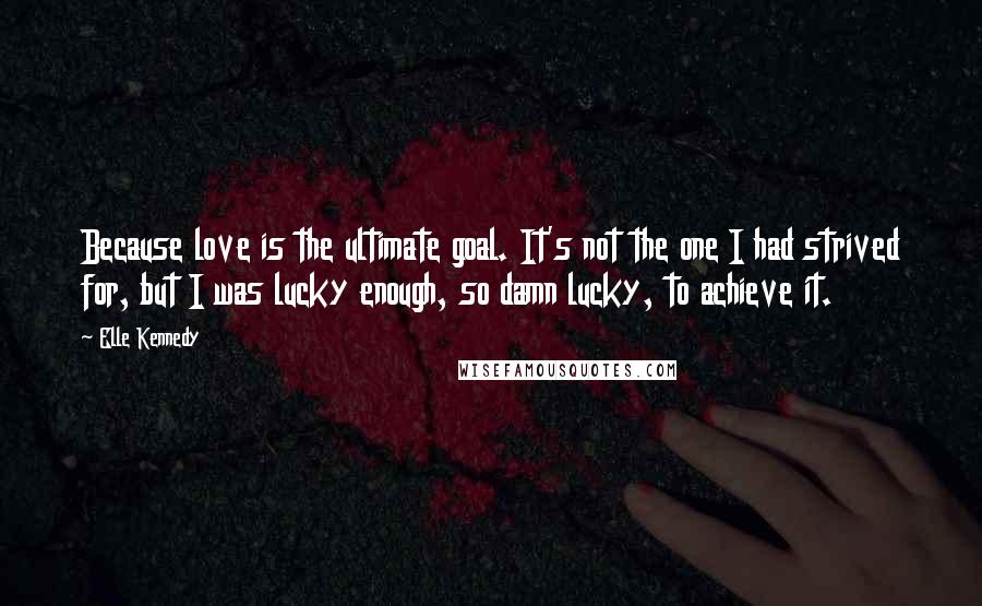 Elle Kennedy Quotes: Because love is the ultimate goal. It's not the one I had strived for, but I was lucky enough, so damn lucky, to achieve it.