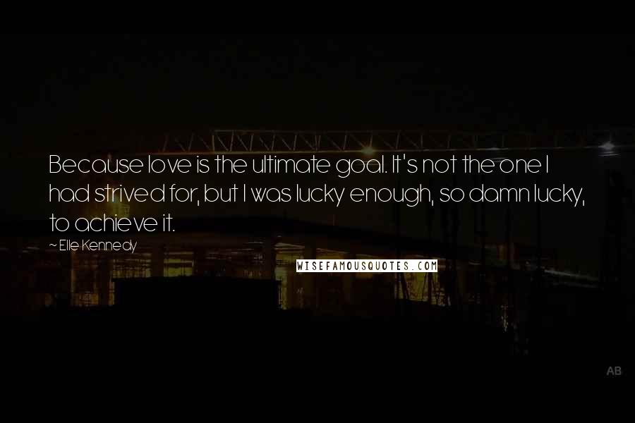 Elle Kennedy Quotes: Because love is the ultimate goal. It's not the one I had strived for, but I was lucky enough, so damn lucky, to achieve it.