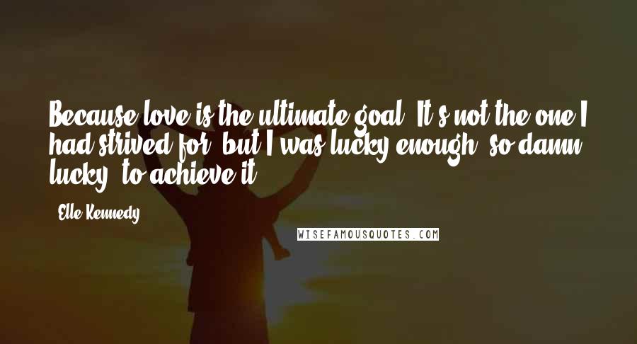 Elle Kennedy Quotes: Because love is the ultimate goal. It's not the one I had strived for, but I was lucky enough, so damn lucky, to achieve it.