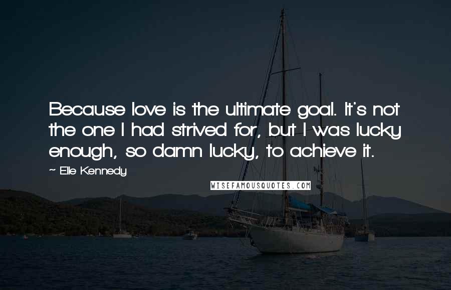Elle Kennedy Quotes: Because love is the ultimate goal. It's not the one I had strived for, but I was lucky enough, so damn lucky, to achieve it.