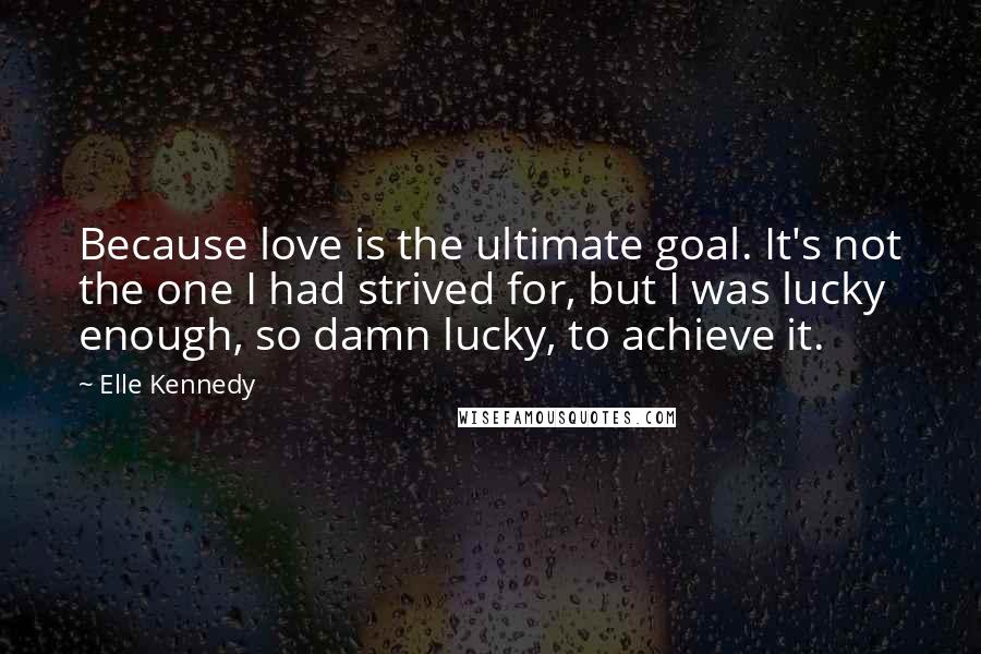 Elle Kennedy Quotes: Because love is the ultimate goal. It's not the one I had strived for, but I was lucky enough, so damn lucky, to achieve it.