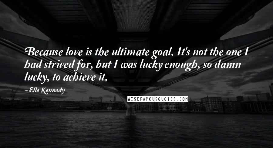 Elle Kennedy Quotes: Because love is the ultimate goal. It's not the one I had strived for, but I was lucky enough, so damn lucky, to achieve it.