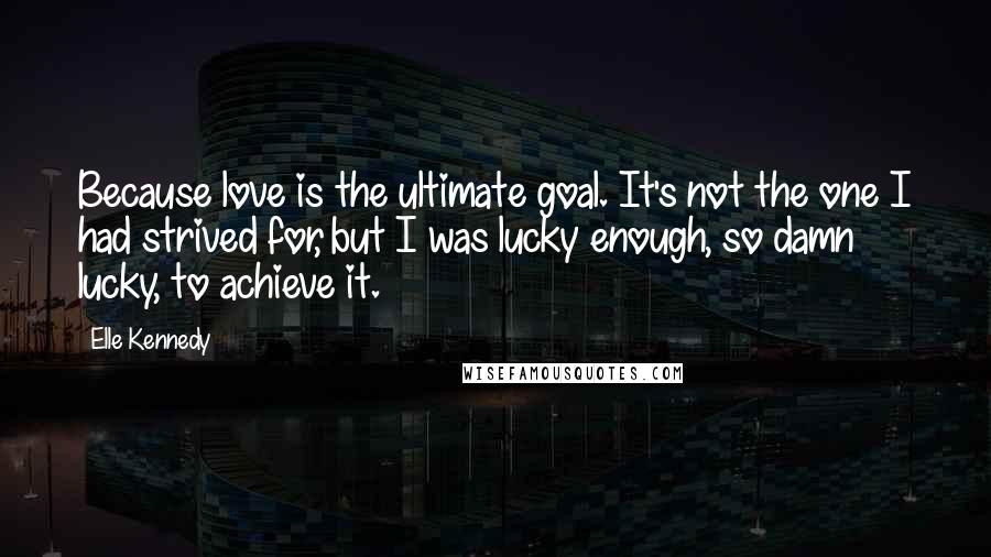 Elle Kennedy Quotes: Because love is the ultimate goal. It's not the one I had strived for, but I was lucky enough, so damn lucky, to achieve it.