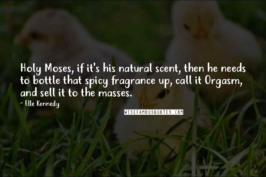 Elle Kennedy Quotes: Holy Moses, if it's his natural scent, then he needs to bottle that spicy fragrance up, call it Orgasm, and sell it to the masses.