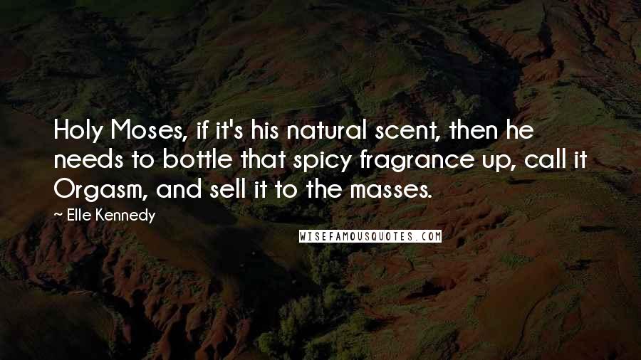 Elle Kennedy Quotes: Holy Moses, if it's his natural scent, then he needs to bottle that spicy fragrance up, call it Orgasm, and sell it to the masses.