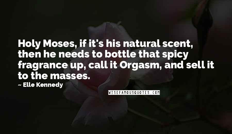 Elle Kennedy Quotes: Holy Moses, if it's his natural scent, then he needs to bottle that spicy fragrance up, call it Orgasm, and sell it to the masses.