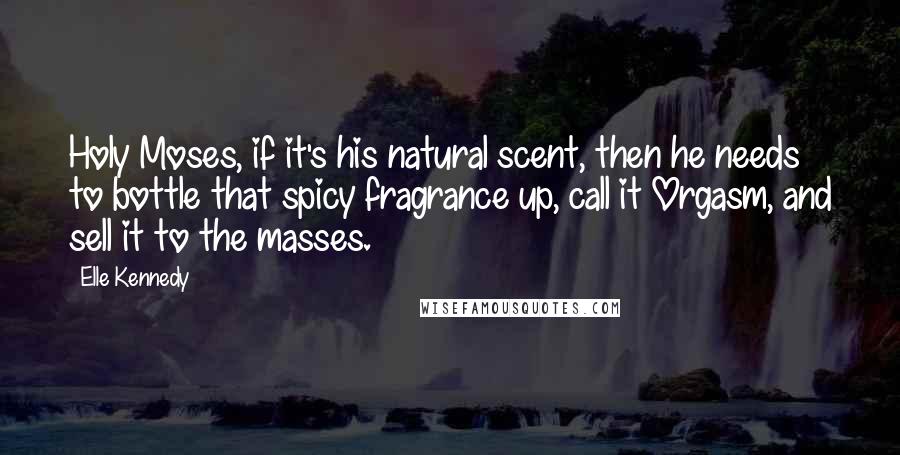 Elle Kennedy Quotes: Holy Moses, if it's his natural scent, then he needs to bottle that spicy fragrance up, call it Orgasm, and sell it to the masses.