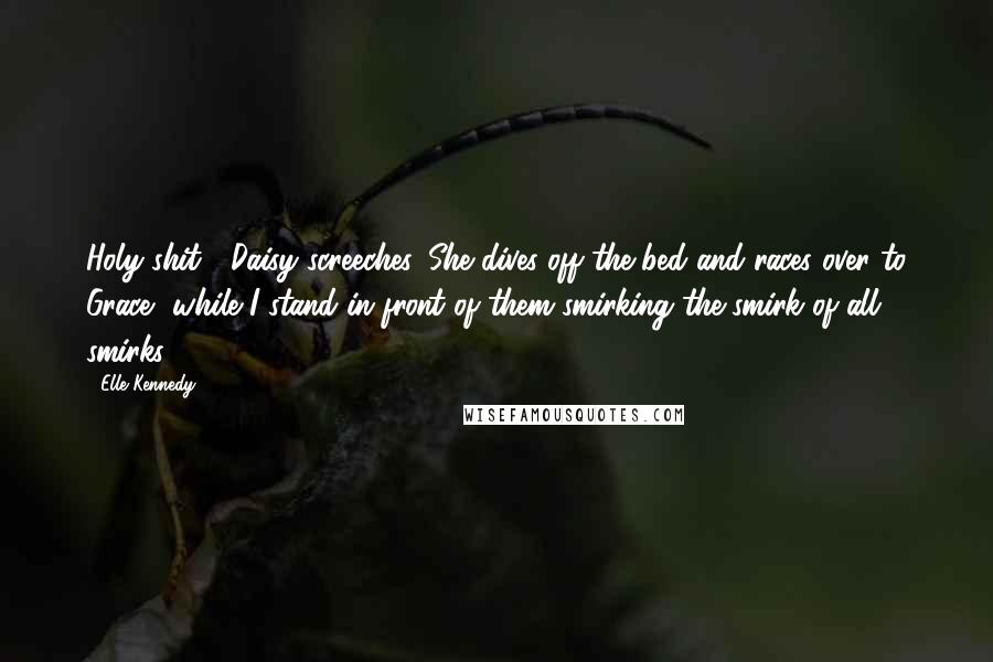 Elle Kennedy Quotes: Holy shit!" Daisy screeches. She dives off the bed and races over to Grace, while I stand in front of them smirking the smirk of all smirks.
