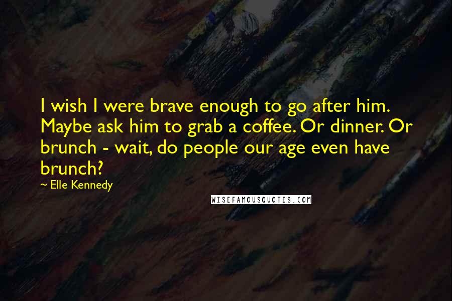 Elle Kennedy Quotes: I wish I were brave enough to go after him. Maybe ask him to grab a coffee. Or dinner. Or brunch - wait, do people our age even have brunch?