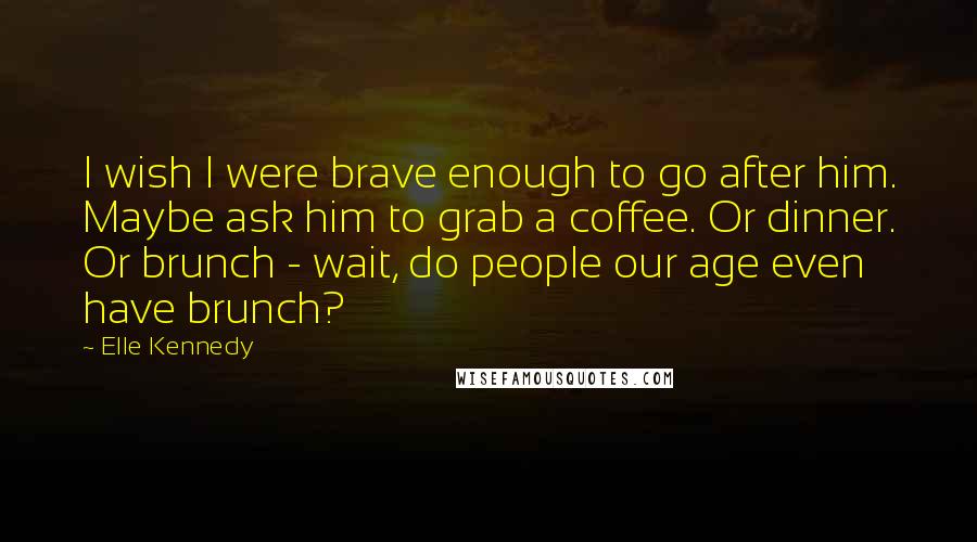 Elle Kennedy Quotes: I wish I were brave enough to go after him. Maybe ask him to grab a coffee. Or dinner. Or brunch - wait, do people our age even have brunch?