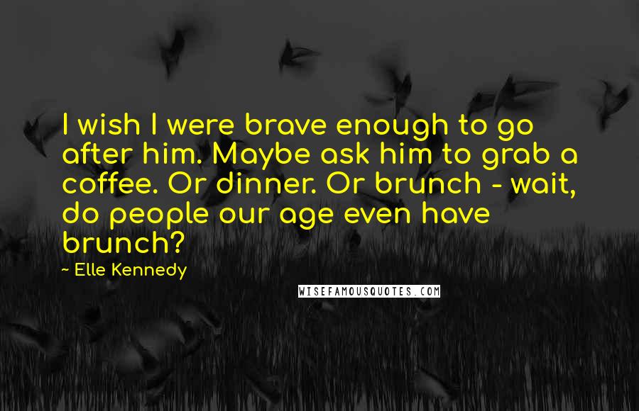 Elle Kennedy Quotes: I wish I were brave enough to go after him. Maybe ask him to grab a coffee. Or dinner. Or brunch - wait, do people our age even have brunch?