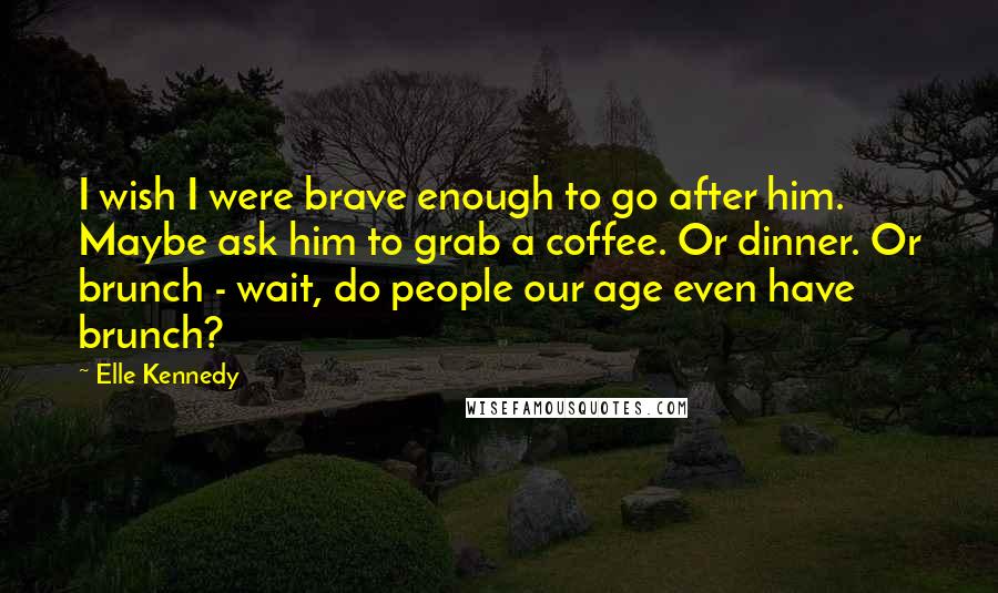 Elle Kennedy Quotes: I wish I were brave enough to go after him. Maybe ask him to grab a coffee. Or dinner. Or brunch - wait, do people our age even have brunch?